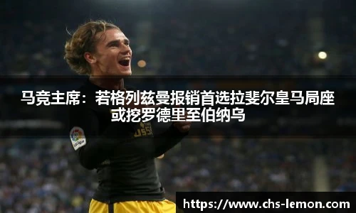 马竞主席:若格列兹曼报销首选拉斐尔皇马局座或挖罗德里至伯纳乌